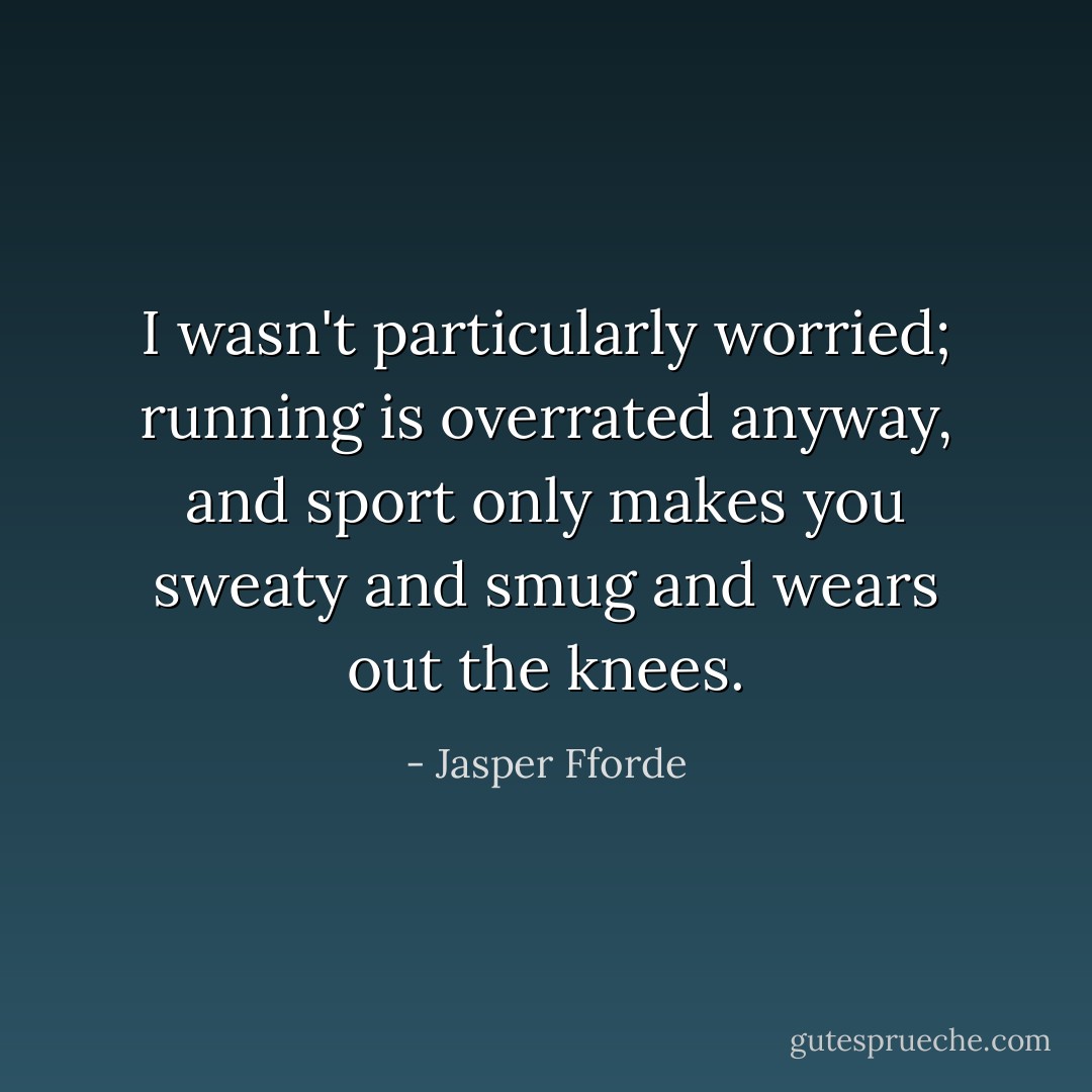 I wasn't particularly worried; running is overrated anyway, and sport only makes you sweaty and smug and wears out the knees. - Jasper Fforde