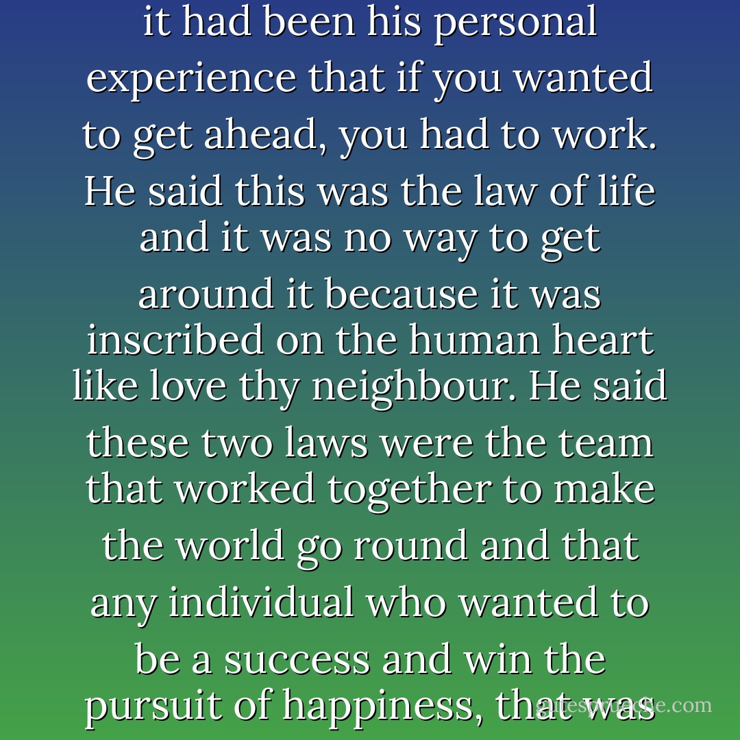 Meeks was telling him about the value of work. He said that it had been his personal experience that if you wanted to get ahead, you had to work. He said this was the law of life and it was no way to get around it because it was inscribed on the human heart like love thy neighbour. He said these two laws were the team that worked together to make the world go round and that any individual who wanted to be a success and win the pursuit of happiness, that was all he needed to know. - Flannery O'Connor