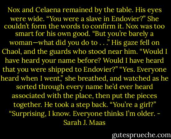 Nox and Celaena remained by the table. His eyes were wide. “You were a slave in Endovier?” She couldn’t form the words to confirm it. Nox was too smart for his own good. “But you’re barely a woman—what did you do to . . .” His gaze fell on Chaol, and the guards who stood near him. “Would I have heard your name before? Would I have heard that you were shipped to Endovier?”<br />“Yes. Everyone heard when I went,” she breathed, and watched as he sorted through every name he’d ever heard associated with the place, then put the pieces together. He took a step back.<br />“You’re a girl?”<br />“Surprising, I know. Everyone thinks I’m older. - Sarah J. Maas