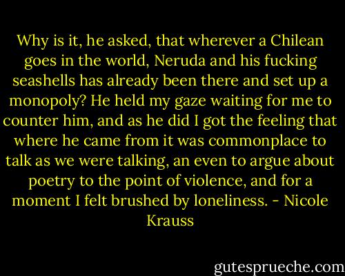 Why is it, he asked, that wherever a Chilean goes in the world, Neruda and his fucking seashells has already been there and set up a monopoly? He held my gaze waiting for me to counter him, and as he did I got the feeling that where he came from it was commonplace to talk as we were talking, an even to argue about poetry to the point of violence, and for a moment I felt brushed by loneliness. - Nicole Krauss