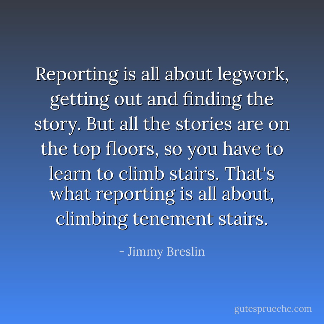 Reporting is all about legwork, getting out and finding the story. But all the stories are on the top floors, so you have to learn to climb stairs. That's what reporting is all about, climbing tenement stairs. - Jimmy Breslin