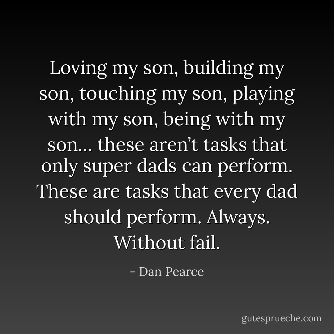 Loving my son, building my son, touching my son, playing with my son, being with my son… these aren’t tasks that only super dads can perform. These are tasks that every dad should perform. Always. Without fail. - Dan Pearce