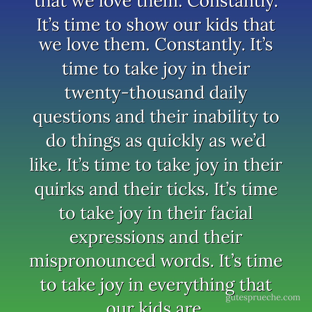 Dads. It’s time to tell our kids that we love them. Constantly. It’s time to show our kids that we love them. Constantly. It’s time to take joy in their twenty-thousand daily questions and their inability to do things as quickly as we’d like. It’s time to take joy in their quirks and their ticks. It’s time to take joy in their facial expressions and their mispronounced words. It’s time to take joy in everything that our kids are. - Dan Pearce