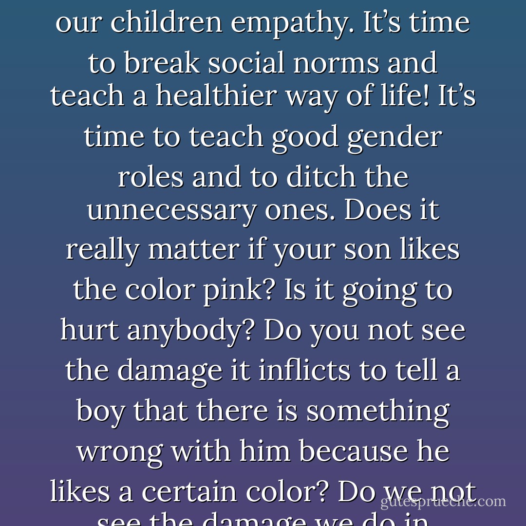 Dads. It’s time to show our sons how to properly treat a woman. It’s time to show our daughters how a girl should expect be treated. It’s time to show forgiveness and compassion. It’s time to show our children empathy. It’s time to break social norms and teach a healthier way of life! It’s time to teach good gender roles and to ditch the unnecessary ones. Does it really matter if your son likes the color pink? Is it going to hurt anybody? Do you not see the damage it inflicts to tell a boy that there is something wrong with him because he likes a certain color? Do we not see the damage we do in labeling our girls “tom boys” or our boys “feminine” just because they have their own likes and opinions on things? Things that really don’t matter? - Dan Pearce