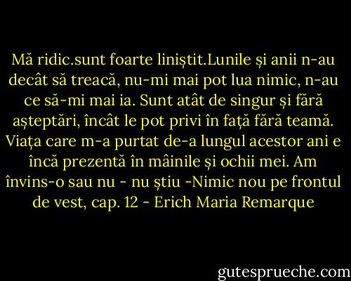Mă ridic.sunt foarte liniștit.Lunile și anii n-au decât să treacă, nu-mi mai pot lua nimic, n-au ce să-mi mai ia. Sunt atât de singur și fără așteptări, încât le pot privi în față fără teamă. Viața care m-a purtat de-a lungul acestor ani e încă prezentă în mâinile și ochii mei. Am învins-o sau nu - nu știu<br />-Nimic nou pe frontul de vest, cap. 12 - Erich Maria Remarque