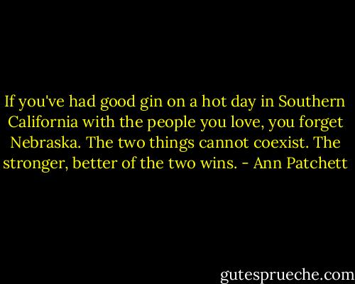If you've had good gin on a hot day in Southern California with the people you love, you forget Nebraska. The two things cannot coexist. The stronger, better of the two wins. - Ann Patchett