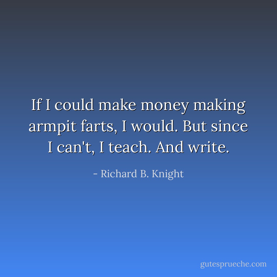 If I could make money making armpit farts, I would. But since I can't, I teach. And write. - Richard B. Knight