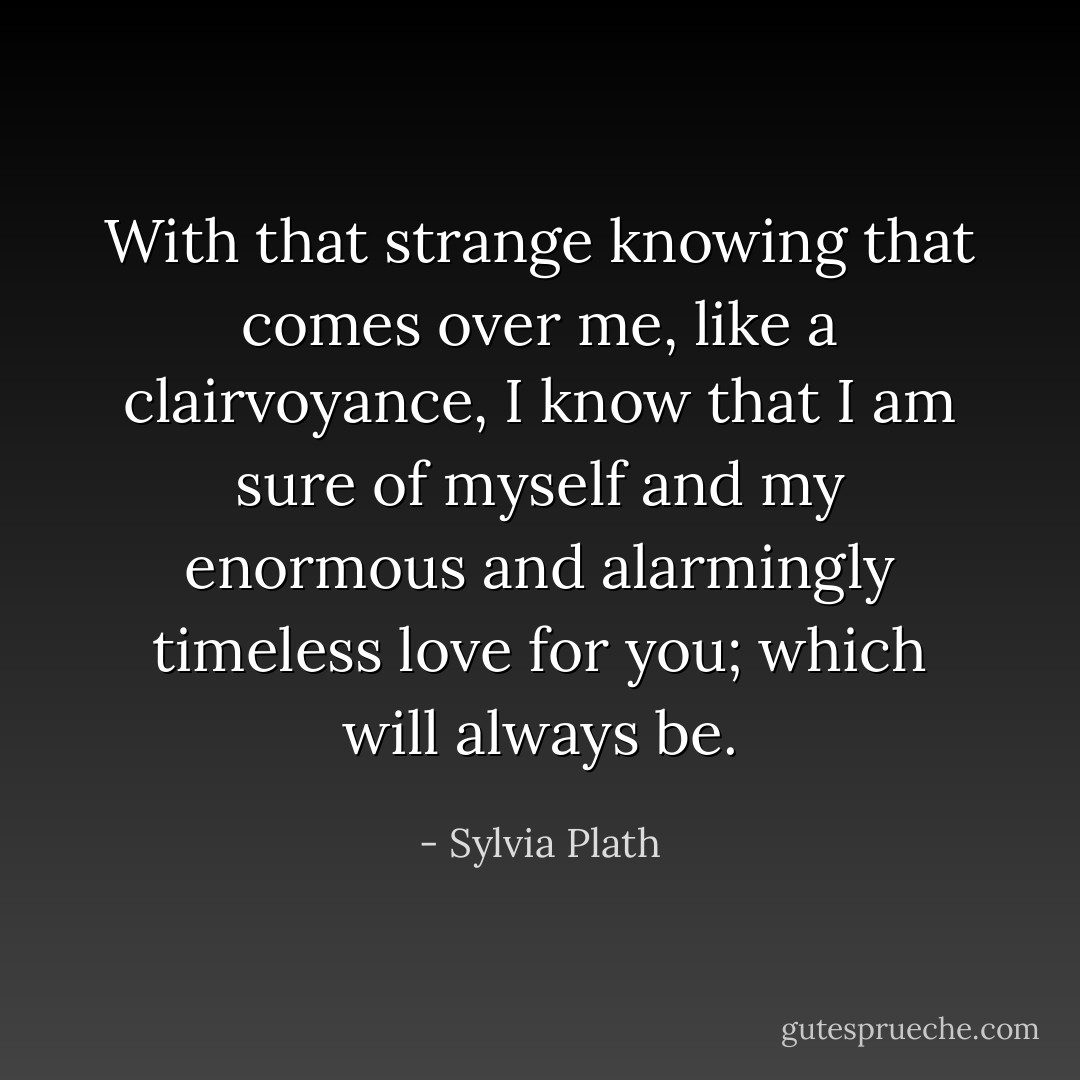 With that strange knowing that comes over me, like a clairvoyance, I know that I am sure of myself and my enormous and alarmingly timeless love for you; which will always be. - Sylvia Plath