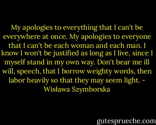My apologies to everything that I can't be everywhere at once.<br />My apologies to everyone that I can't be each woman and each man.<br />I know I won't be justified as long as I live,<br />since I myself stand in my own way.<br />Don't bear me ill will, speech, that I borrow weighty words,<br />then labor heavily so that they may seem light. - Wisława Szymborska