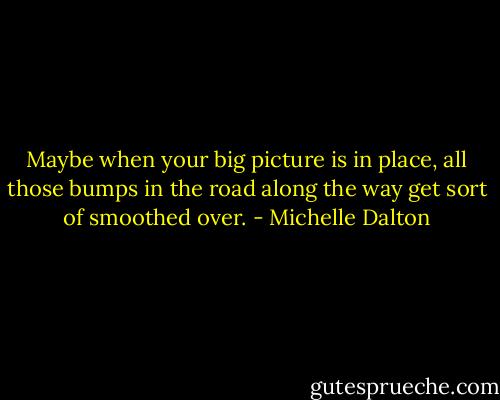 Maybe when your big picture is in place, all those bumps in the road along the way get sort of smoothed over. - Michelle Dalton