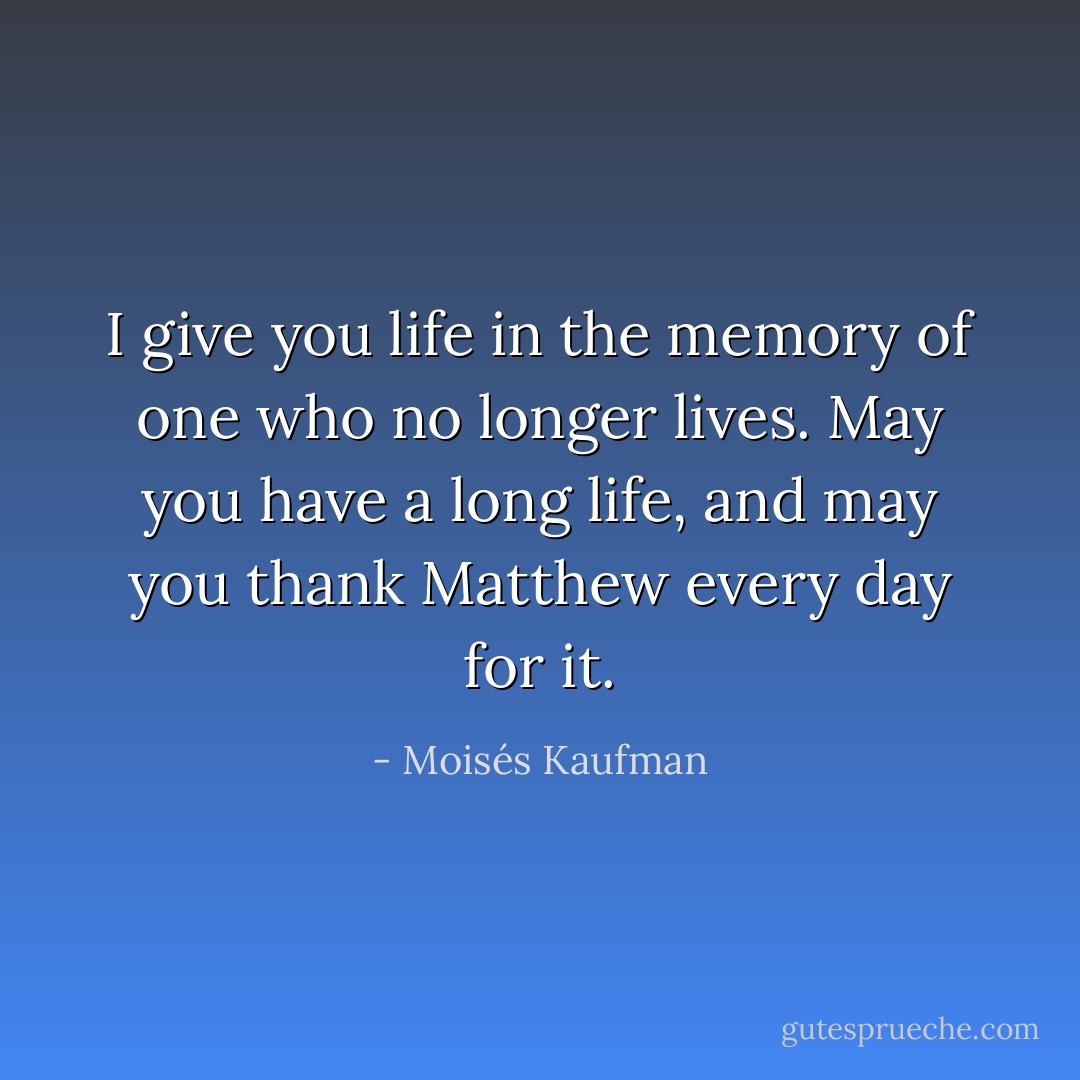 I give you life in the memory of one who no longer lives. May you have a long life, and may you thank Matthew every day for it. - Moisés Kaufman