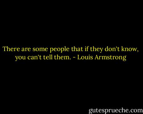 There are some people that if they don't know, you can't tell them. - Louis Armstrong