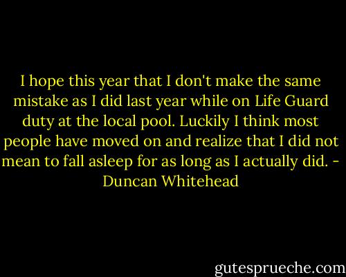 I hope this year that I don't make the same mistake as I did last year while on Life Guard duty at the local pool. Luckily I think most people have moved on and realize that I did not mean to fall asleep for as long as I actually did. - Duncan Whitehead