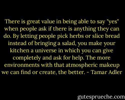 There is great value in being able to say "yes" when people ask if there is anything they can do. By letting people pick herbs or slice bread instead of bringing a salad, you make your kitchen a universe in which you can give completely and ask for help. The more environments with that atmospheric makeup we can find or create, the better. - Tamar Adler