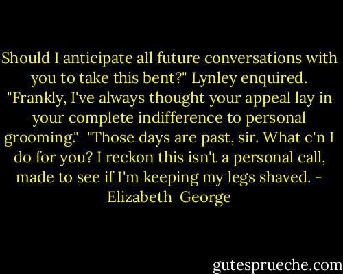 Should I anticipate all future conversations with you to take this bent?" Lynley enquired. "Frankly, I've always thought your appeal lay in your complete indifference to personal grooming."<br /><br />"Those days are past, sir. What c'n I do for you? I reckon this isn't a personal call, made to see if I'm keeping my legs shaved. - Elizabeth  George