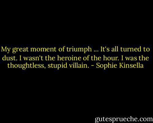 My great moment of triumph ... It's all turned to dust. I wasn't the heroine of the hour. I was the thoughtless, stupid villain. - Sophie Kinsella