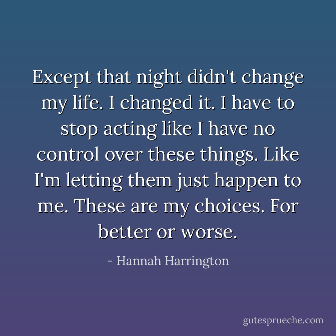 Except that night didn't change my life. I changed it. I have to stop acting like I have no control over these things. Like I'm letting them just happen to me. These are my choices. For better or worse. - Hannah Harrington