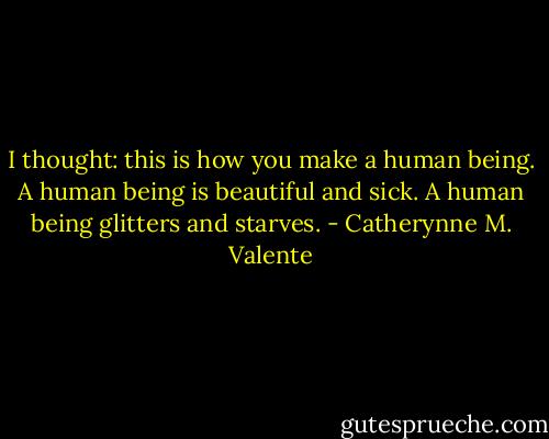 I thought: this is how you make a human being. A human being is beautiful and sick. A human being glitters and starves. - Catherynne M. Valente