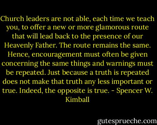 Church leaders are not able, each time we teach you, to offer a new or more glamorous route that will lead back to the presence of our Heavenly Father. The route remains the same. Hence, encouragement must often be given concerning the same things and warnings must be repeated. Just because a truth is repeated does not make that truth any less important or true. Indeed, the opposite is true. - Spencer W. Kimball