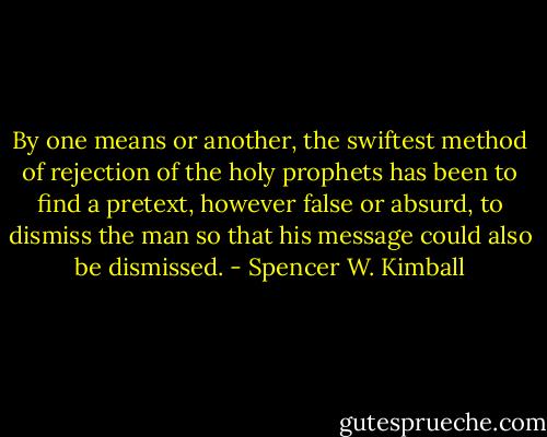 By one means or another, the swiftest method of rejection of the holy prophets has been to find a pretext, however false or absurd, to dismiss the man so that his message could also be dismissed. - Spencer W. Kimball