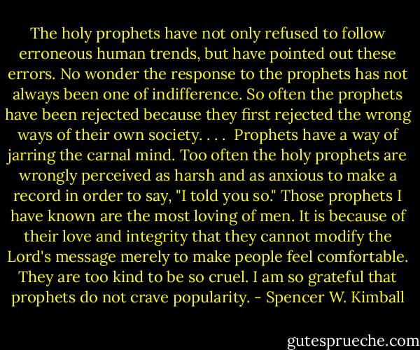 The holy prophets have not only refused to follow erroneous human trends, but have pointed out these errors. No wonder the response to the prophets has not always been one of indifference. So often the prophets have been rejected because they first rejected the wrong ways of their own society. . . .<br /><br />Prophets have a way of jarring the carnal mind. Too often the holy prophets are wrongly perceived as harsh and as anxious to make a record in order to say, "I told you so." Those prophets I have known are the most loving of men. It is because of their love and integrity that they cannot modify the Lord's message merely to make people feel comfortable. They are too kind to be so cruel. I am so grateful that prophets do not crave popularity. - Spencer W. Kimball