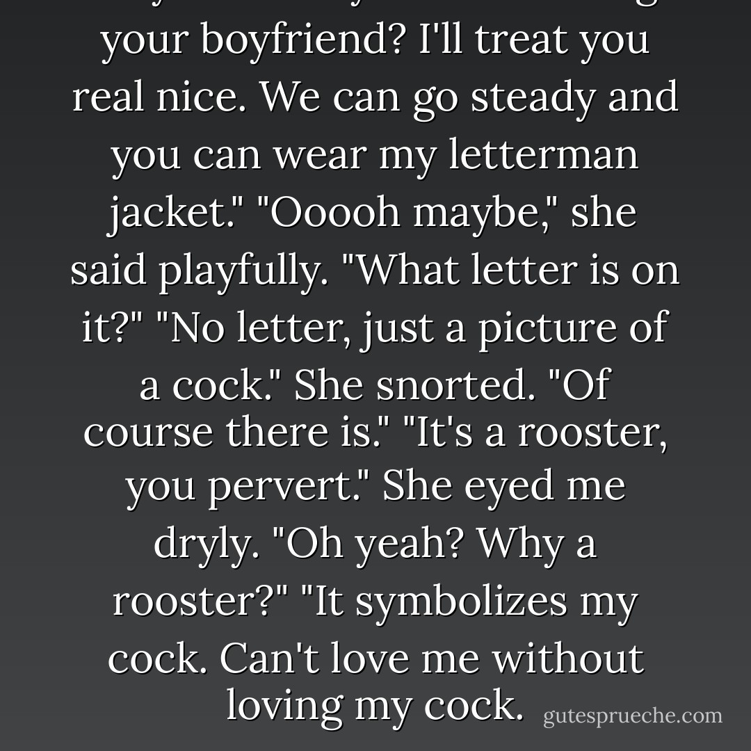 So you're okay with me being your boyfriend? I'll treat you real nice. We can go steady and you can wear my letterman jacket." "Ooooh maybe," she said playfully. "What letter is on it?" "No letter, just a picture of a cock." She snorted. "Of course there is." "It's a rooster, you pervert." She eyed me dryly. "Oh yeah? Why a rooster?" "It symbolizes my cock. Can't love me without loving my cock. - Karina Halle