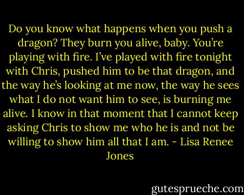 Do you know what happens when you push a dragon? They burn you alive, baby. You’re playing with fire. I’ve played with fire tonight with Chris, pushed him to be that dragon, and the way he’s looking at me now, the way he sees what I do not want him to see, is burning me alive. I know in that moment that I cannot keep asking Chris to show me who he is and not be willing to show him all that I am. - Lisa Renee Jones