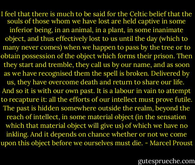 I feel that there is much to be said for the Celtic belief that the souls of those whom we have lost are held captive in some inferior being, in an animal, in a plant, in some inanimate object, and thus effectively lost to us until the day (which to many never comes) when we happen to pass by the tree or to obtain possession of the object which forms their prison. Then they start and tremble, they call us by our name, and as soon as we have recognised them the spell is broken. Delivered by us, they have overcome death and return to share our life.<br /><br />And so it is with our own past. It is a labour in vain to attempt to recapture it: all the efforts of our intellect must prove futile. The past is hidden somewhere outside the realm, beyond the reach of intellect, in some material object (in the sensation which that material object will give us) of which we have no inkling. And it depends on chance whether or not we come upon this object before we ourselves must die. - Marcel Proust