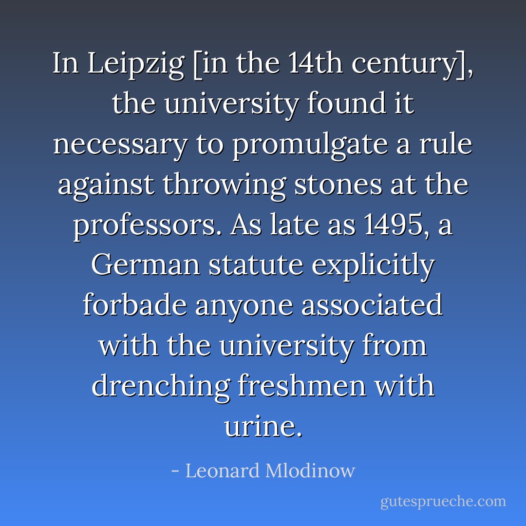 In Leipzig [in the 14th century], the university found it necessary to promulgate a rule against throwing stones at the professors. As late as 1495, a German statute explicitly forbade anyone associated with the university from drenching freshmen with urine. - Leonard Mlodinow