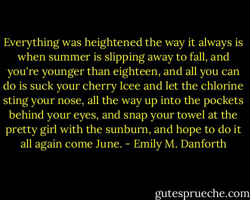 Everything was heightened the way it always is when summer is slipping away to fall, and you're younger than eighteen, and all you can do is suck your cherry Icee and let the chlorine sting your nose, all the way up into the pockets behind your eyes, and snap your towel at the pretty girl with the sunburn, and hope to do it all again come June. - Emily M. Danforth