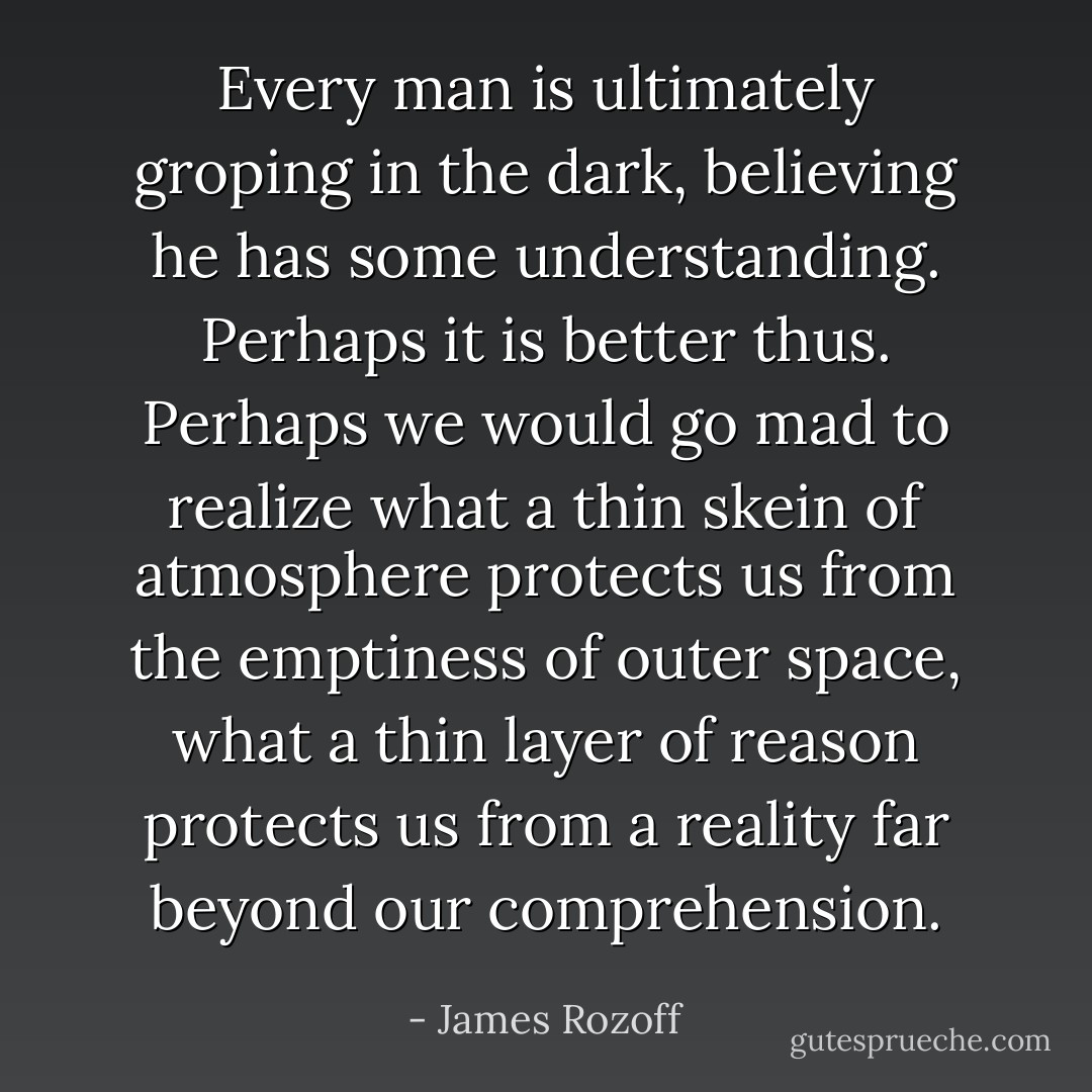 Every man is ultimately groping in the dark, believing he has some understanding. Perhaps it is better thus. Perhaps we would go mad to realize what a thin skein of atmosphere protects us from the emptiness of outer space, what a thin layer of reason protects us from a reality far beyond our comprehension. - James Rozoff