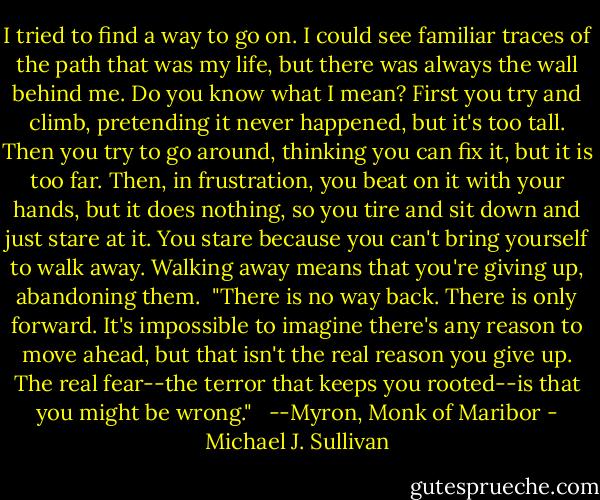 I tried to find a way to go on. I could see familiar traces of the path that was my life, but there was always the wall behind me. Do you know what I mean? First you try and climb, pretending it never happened, but it's too tall. Then you try to go around, thinking you can fix it, but it is too far. Then, in frustration, you beat on it with your hands, but it does nothing, so you tire and sit down and just stare at it. You stare because you can't bring yourself to walk away. Walking away means that you're giving up, abandoning them.<br /> "There is no way back. There is only forward. It's impossible to imagine there's any reason to move ahead, but that isn't the real reason you give up. The real fear--the terror that keeps you rooted--is that you might be wrong." <br /> --Myron, Monk of Maribor - Michael J. Sullivan