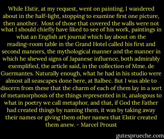 While Elstir, at my request, went on painting, I wandered about in the half-light, stopping to examine first one picture, then another.<br /><br />Most of those that covered the walls were not what I should chiefly have liked to see of his work, paintings in what an English art journal which lay about on the reading-room table in the Grand Hotel called his first and second manners, the mythological manner and the manner in which he shewed signs of Japanese influence, both admirably exemplified, the article said, in the collection of Mme. de Guermantes. Naturally enough, what he had in his studio were almost all seascapes done here, at Balbec. But I was able to discern from these that the charm of each of them lay in a sort of metamorphosis of the things represented in it, analogous to what in poetry we call metaphor, and that, if God the Father had created things by naming them, it was by taking away their names or giving them other names that Elstir created them anew. - Marcel Proust