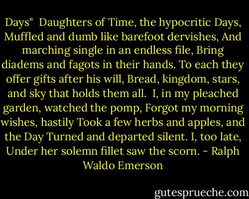 Days"<br /><br />Daughters of Time, the hypocritic Days,<br />Muffled and dumb like barefoot dervishes,<br />And marching single in an endless file,<br />Bring diadems and fagots in their hands.<br />To each they offer gifts after his will,<br />Bread, kingdom, stars, and sky that holds them all.<br /><br />I, in my pleached garden, watched the pomp,<br />Forgot my morning wishes, hastily<br />Took a few herbs and apples, and the Day<br />Turned and departed silent. I, too late,<br />Under her solemn fillet saw the scorn. - Ralph Waldo Emerson