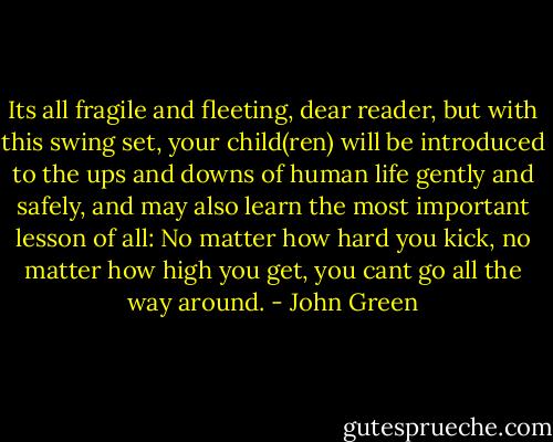 Its all fragile and fleeting, dear reader, but with this swing set, your child(ren) will be introduced to the ups and downs of human life gently and safely, and may also learn the most important lesson of all: No matter how hard you kick, no matter how high you get, you cant go all the way around. - John Green