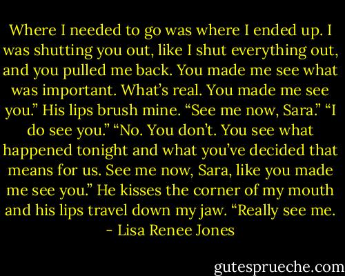 Where I needed to go was where I ended up. I was shutting you out, like I shut everything out, and you pulled me back. You made me see what was important. What’s real. You made me see you.” His lips brush mine. “See me now, Sara.” “I do see you.” “No. You don’t. You see what happened tonight and what you’ve decided that means for us. See me now, Sara, like you made me see you.” He kisses the corner of my mouth and his lips travel down my jaw. “Really see me. - Lisa Renee Jones