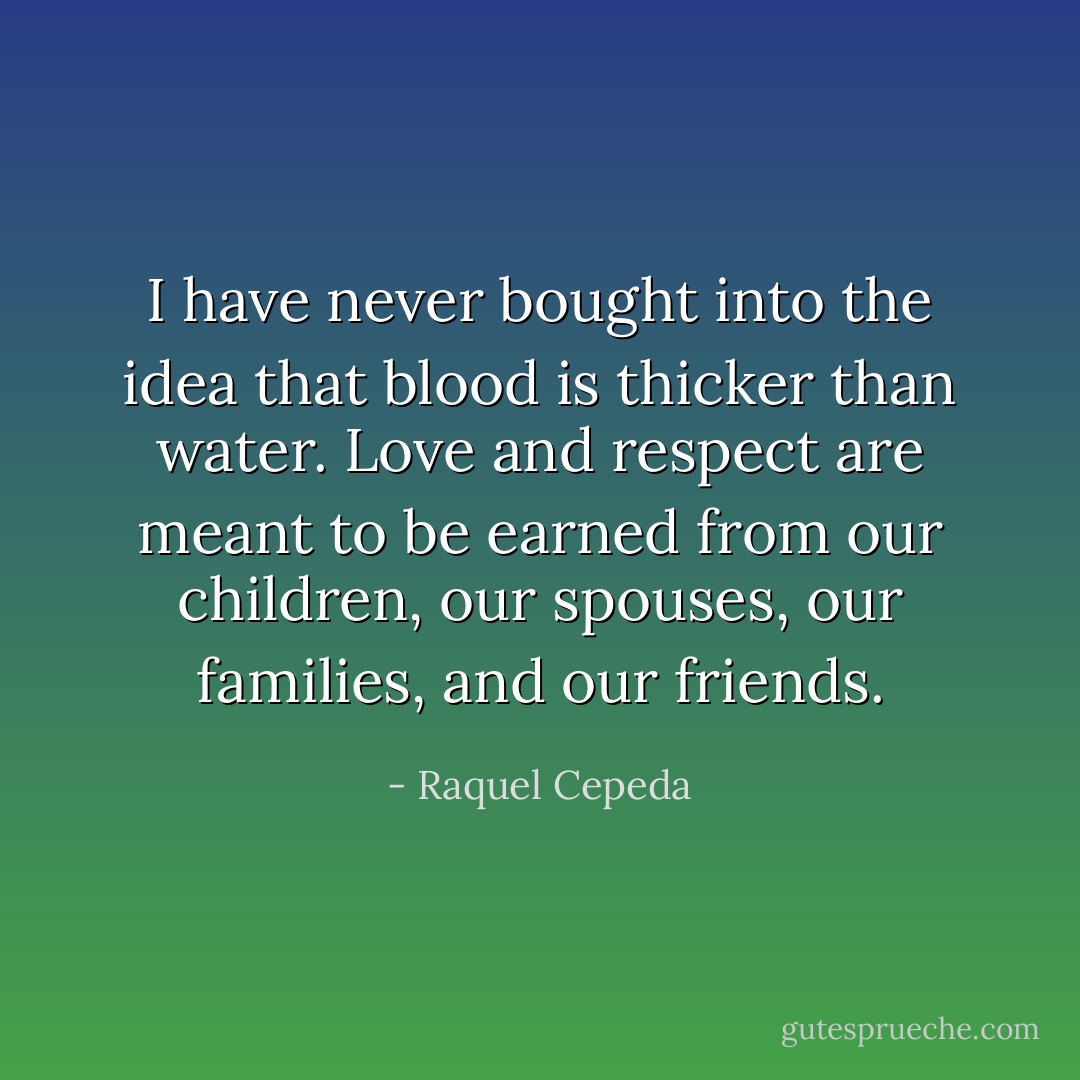 I have never bought into the idea that blood is thicker than water. Love and respect are meant to be earned from our children, our spouses, our families, and our friends. - Raquel Cepeda