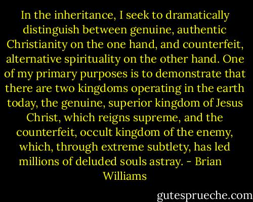 In the inheritance, I seek to dramatically distinguish between genuine, authentic Christianity on the one hand, and counterfeit, alternative spirituality on the other hand. One of my primary purposes is to demonstrate that there are two kingdoms operating in the earth today, the genuine, superior kingdom of Jesus Christ, which reigns supreme, and the counterfeit, occult kingdom of the enemy, which, through extreme subtlety, has led millions of deluded souls astray. - Brian    Williams