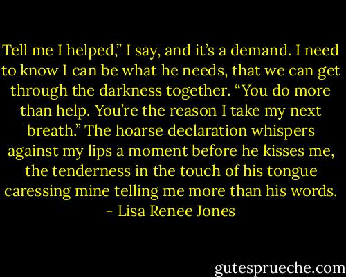 Tell me I helped,” I say, and it’s a demand. I need to know I can be what he needs, that we can get through the darkness together. “You do more than help. You’re the reason I take my next breath.” The hoarse declaration whispers against my lips a moment before he kisses me, the tenderness in the touch of his tongue caressing mine telling me more than his words. - Lisa Renee Jones