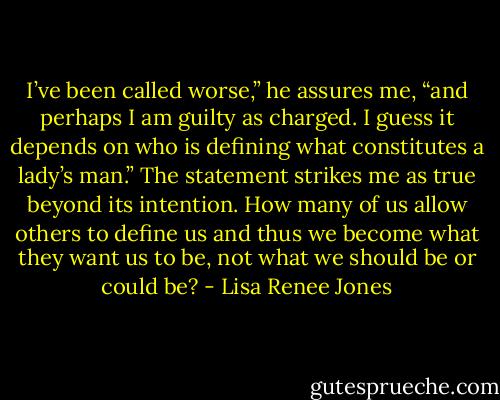 I’ve been called worse,” he assures me, “and perhaps I am guilty as charged. I guess it depends on who is defining what constitutes a lady’s man.” The statement strikes me as true beyond its intention. How many of us allow others to define us and thus we become what they want us to be, not what we should be or could be? - Lisa Renee Jones