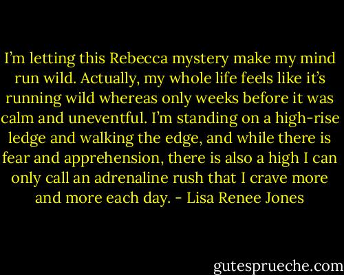 I’m letting this Rebecca mystery make my mind run wild. Actually, my whole life feels like it’s running wild whereas only weeks before it was calm and uneventful. I’m standing on a high-rise ledge and walking the edge, and while there is fear and apprehension, there is also a high I can only call an adrenaline rush that I crave more and more each day. - Lisa Renee Jones