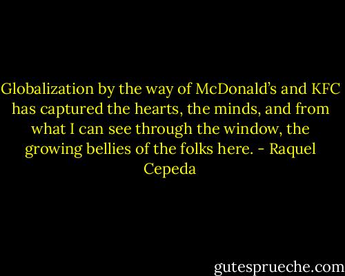Globalization by the way of McDonald’s and KFC has captured the hearts, the minds, and from what I can see through the window, the growing bellies of the folks here. - Raquel Cepeda
