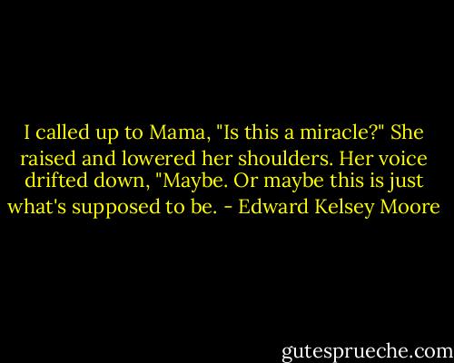 I called up to Mama, "Is this a miracle?" She raised and lowered her shoulders. Her voice drifted down, "Maybe. Or maybe this is just what's supposed to be. - Edward Kelsey Moore