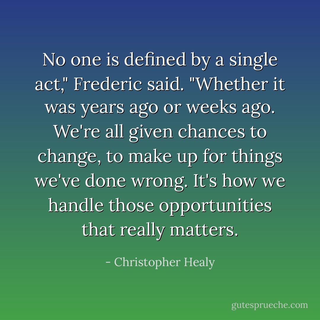 No one is defined by a single act," Frederic said. "Whether it was years ago or weeks ago. We're all given chances to change, to make up for things we've done wrong. It's how we handle those opportunities that really matters. - Christopher Healy