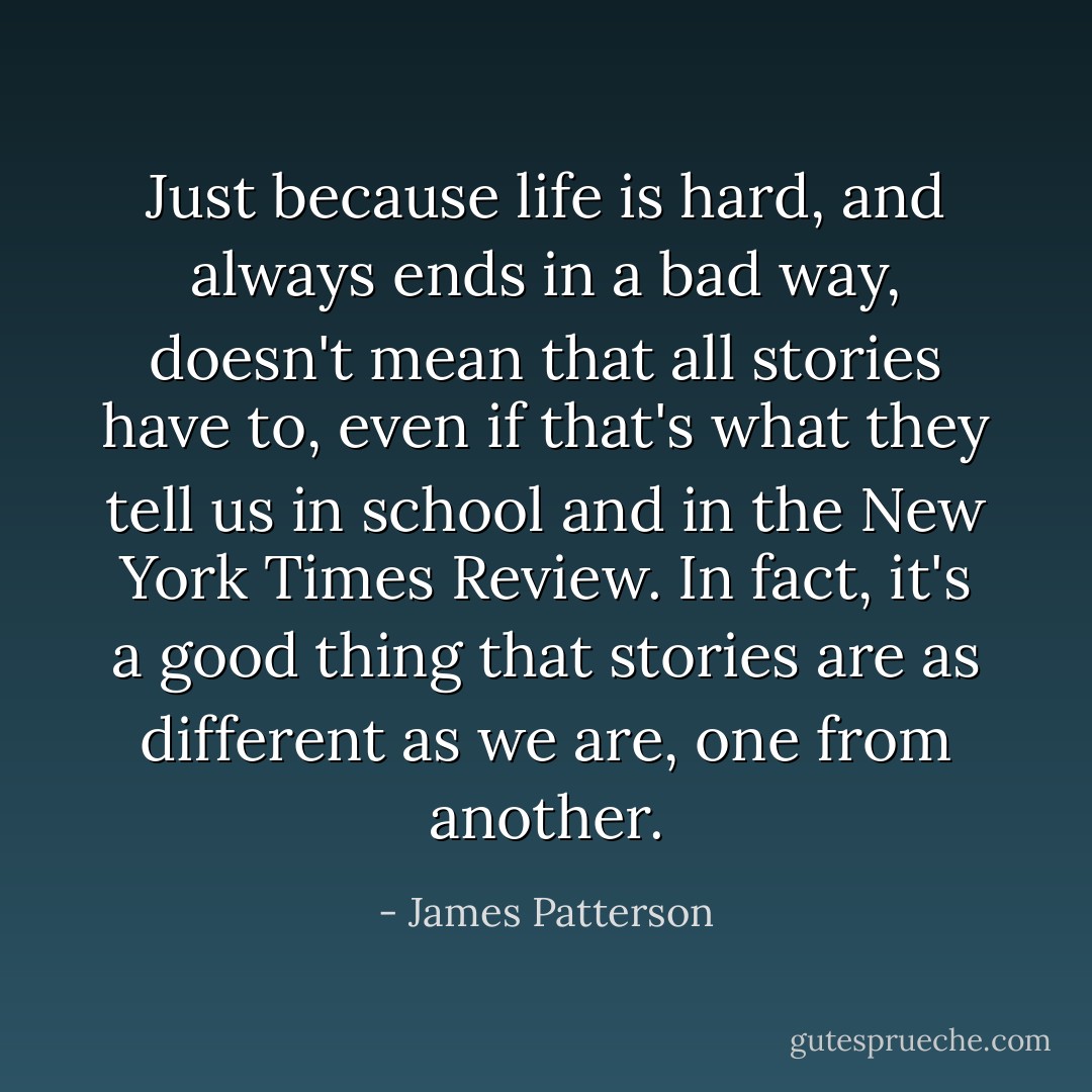 Just because life is hard, and always ends in a bad way, doesn't mean that all stories have to, even if that's what they tell us in school and in the New York Times Review. In fact, it's a good thing that stories are as different as we are, one from another. - James Patterson