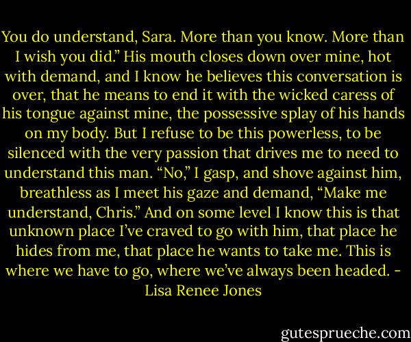 You do understand, Sara. More than you know. More than I wish you did.” His mouth closes down over mine, hot with demand, and I know he believes this conversation is over, that he means to end it with the wicked caress of his tongue against mine, the possessive splay of his hands on my body. But I refuse to be this powerless, to be silenced with the very passion that drives me to need to understand this man. “No,” I gasp, and shove against him, breathless as I meet his gaze and demand, “Make me understand, Chris.” And on some level I know this is that unknown place I’ve craved to go with him, that place he hides from me, that place he wants to take me. This is where we have to go, where we’ve always been headed. - Lisa Renee Jones
