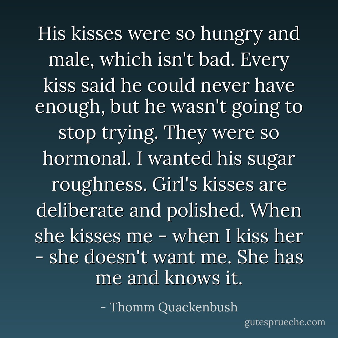 His kisses were so hungry and male, which isn't bad. Every kiss said he could never have enough, but he wasn't going to stop trying. They were so hormonal. I wanted his sugar roughness. Girl's kisses are deliberate and polished. When she kisses me - when I kiss her - she doesn't want me. She has me and knows it. - Thomm Quackenbush