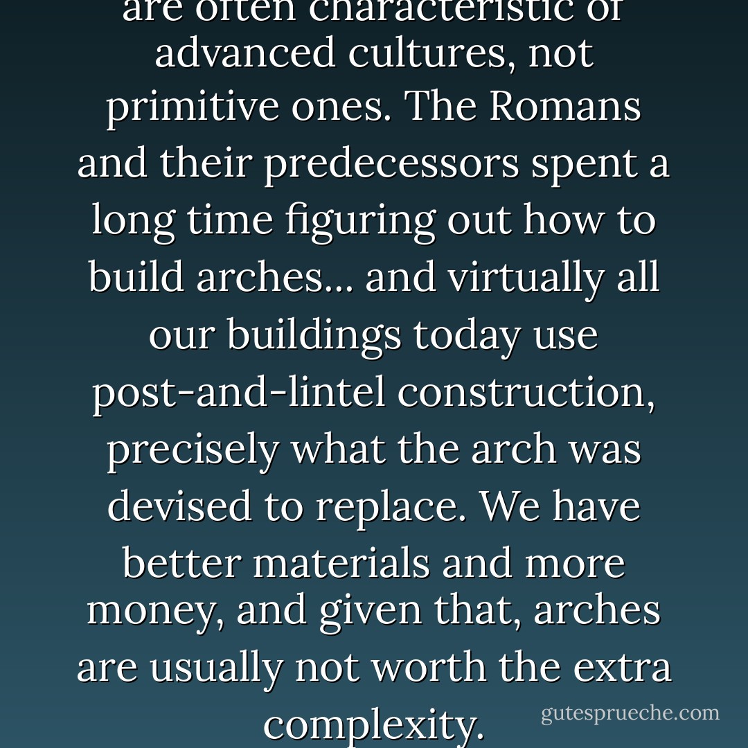 Indeed, "brute force" solutions are often characteristic of advanced cultures, not primitive ones. The Romans and their predecessors spent a long time figuring out how to build arches... and virtually all our buildings today use post-and-lintel construction, precisely what the arch was devised to replace. We have better materials and more money, and given that, arches are usually not worth the extra complexity. - Henry Spencer