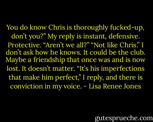 You do know Chris is thoroughly fucked-up, don’t you?” My reply is instant, defensive. Protective. “Aren’t we all?” “Not like Chris.” I don’t ask how he knows. It could be the club. Maybe a friendship that once was and is now lost. It doesn’t matter. “It’s his imperfections that make him perfect,” I reply, and there is conviction in my voice. - Lisa Renee Jones
