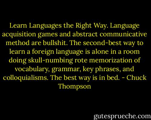Learn Languages the Right Way. Language acquisition games and abstract communicative method are bullshit. The second-best way to learn a foreign language is alone in a room doing skull-numbing rote memorization of vocabulary, grammar, key phrases, and colloquialisms. The best way is in bed. - Chuck Thompson